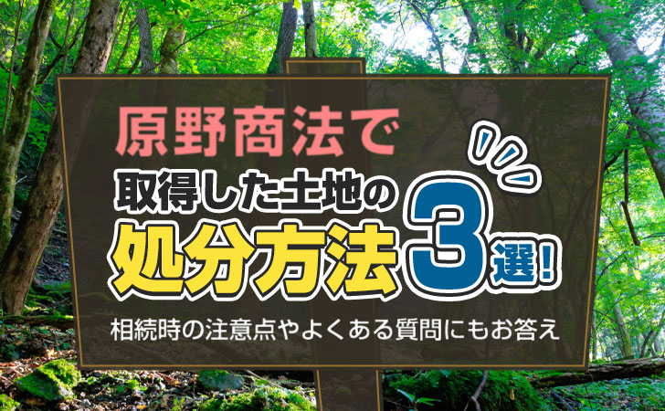 原野商法で取得した土地の処分方法3選!相続時の注意点やよくある質問にもお答え